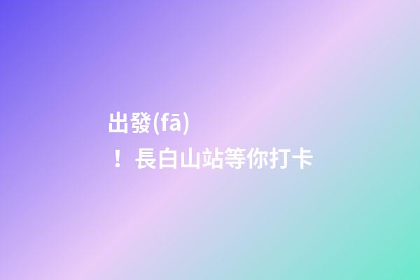 出發(fā)！長白山站等你打卡